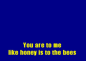 You are to me
like honey is to the bees