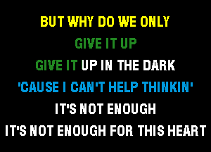 BUT WHY DO WE ONLY
GIVE IT UP
GIVE IT UP IN THE DARK
'CAUSE I CAN'T HELP THIHKIH'
IT'S NOT ENOUGH
IT'S NOT ENOUGH FOR THIS HEART