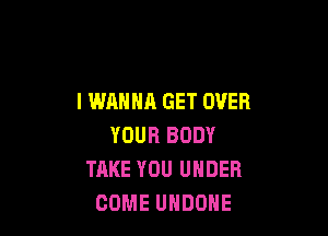 I WANNA GET OVER

YOUR BODY
TAKE YOU UNDER
COME UHDOHE