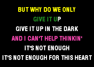 BUT WHY DO WE ONLY
GIVE IT UP
GIVE IT UP IN THE DARK
AND I CAN'T HELP THIHKIH'
IT'S NOT ENOUGH
IT'S NOT ENOUGH FOR THIS HEART