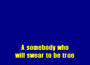 A somebody who
will swear to be true