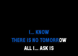 I... KNOW
THERE IS NO TOMORROW
ALL I... ASK IS