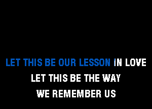 LET THIS BE OUR LESSON IN LOVE
LET THIS BE THE WAY
WE REMEMBER US