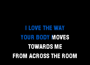 I LOVE THE WAY

YOUR BODY MOVES
TOWARDS ME
FROM ACROSS THE ROOM