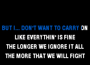 BUT I... DON'T WANT TO CARRY 0H
LIKE EUERYTHIH' IS FIHE
THE LONGER WE IGNORE IT ALL
THE MORE THAT WE WILL FIGHT