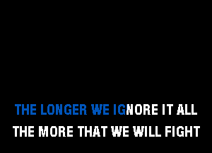 THE LONGER WE IGNORE IT ALL
THE MORE THAT WE WILL FIGHT