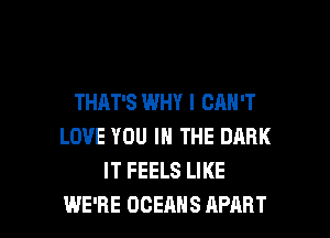 THAT'S WHY I CAN'T
LOVE YOU IN THE DARK
IT FEELS LIKE

WE'RE OCEAHS APART l