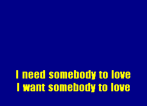 I need somebody to love
I want somebody to love