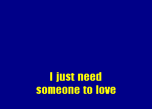 I iu5t need
someone to love