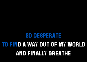 SO DESPERATE
TO FIND A WAY OUT OF MY WORLD
AND FINALLY BREATHE