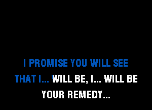 I PROMISE YOU WILL SEE
THAT I... WILL BE, I... WILL BE
YOUR REMEDY...