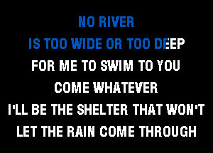 H0 RIVER
IS TOO WIDE 0R T00 DEEP
FOR ME TO SWIM TO YOU
COME WHATEVER
I'LL BE THE SHELTER THAT WON'T
LET THE RAIN COME THROUGH
