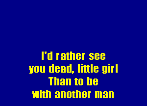 I'll rather see
van dead, little girl
Than to he
with another man