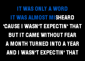 IT WAS ONLY A WORD
IT WAS ALMOST MISHEARD
'CAU SE I WASH'T EXPECTIH' THAT
BUT IT CAME WITHOUT FEAR
A MONTH TURNED INTO A YEAR
AND I WASH'T EXPECTIH' THAT