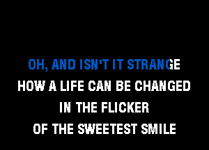 0H, AND ISN'T IT STRANGE
HOW A LIFE CAN BE CHANGED
IN THE FLICKER
OF THE SWEETEST SMILE