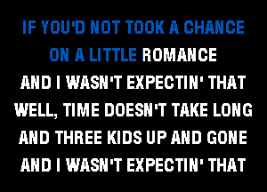 IF YOU'D HOT TOOK A CHANCE
ON A LITTLE ROMANCE
AND I WASH'T EXPECTIH' THAT
WELL, TIME DOESN'T TAKE LONG
AND THREE KIDS UP AND GONE
AND I WASH'T EXPECTIH' THAT