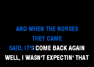 AND WHEN THE NURSES
THEY CAME
SAID, IT'S COME BACK AGAIN
WELL, I WASH'T EXPECTIH' THAT