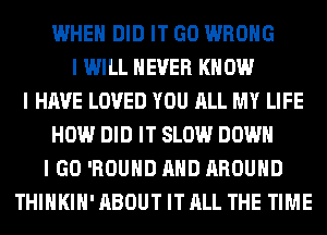 WHEN DID IT GO WRONG
I WILL NEVER KNOW
I HAVE LOVED YOU ALL MY LIFE
HOW DID IT SLOW DOWN
I GO 'ROUHD AND AROUND
THIHKIH' ABOUT IT ALL THE TIME