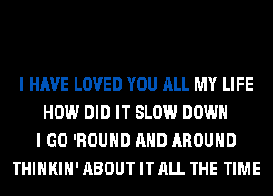 I HAVE LOVED YOU ALL MY LIFE
HOW DID IT SLOW DOWN
I GO 'ROUHD AND AROUND
THIHKIH' ABOUT IT ALL THE TIME