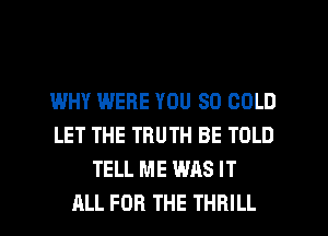 WHY WERE YOU SO COLD
LET THE TRUTH BE TOLD
TELL ME WAS IT
ALL FOR THE THRILL