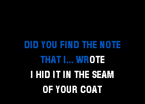 DID YOU FIND THE NOTE

THAT I... WROTE
I HID IT IN THE SEAM
OF YOUR COAT