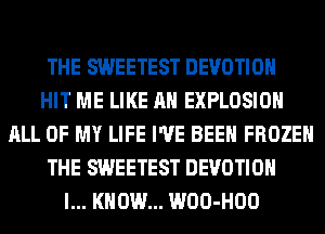 THE SWEETEST DEVOTIOH
HIT ME LIKE AN EXPLOSION
ALL OF MY LIFE I'VE BEEN FROZEN
THE SWEETEST DEVOTIOH
I... KNOW... WOO-HOO