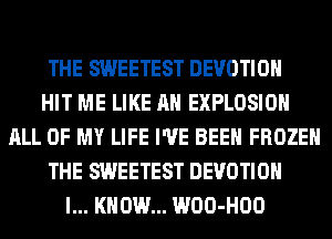 THE SWEETEST DEVOTIOH
HIT ME LIKE AN EXPLOSION
ALL OF MY LIFE I'VE BEEN FROZEN
THE SWEETEST DEVOTIOH
I... KNOW... WOO-HOO