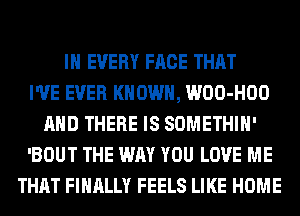 IN EVERY FACE THAT
I'VE EVER KNOWN, WOO-HOO
AND THERE IS SOMETHIH'
'BOUT THE WAY YOU LOVE ME
THAT FINALLY FEELS LIKE HOME