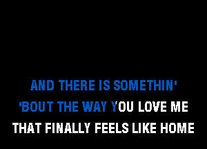 AND THERE IS SOMETHIH'
'BOUT THE WAY YOU LOVE ME
THAT FINALLY FEELS LIKE HOME