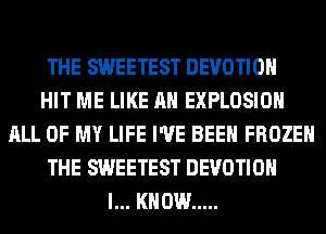 THE SWEETEST DEVOTIOH
HIT ME LIKE AN EXPLOSION
ALL OF MY LIFE I'VE BEEN FROZEN
THE SWEETEST DEVOTIOH
I... KNOW .....