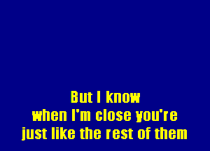 But I know
when I'm close you're
iust like the rest of them