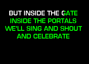 BUT INSIDE THE GATE
INSIDE THE PORTALS
WE'LL SING AND SHOUT
AND CELEBRATE