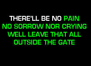 THERE'LL BE N0 PAIN
N0 BORROW NOR CRYING
WELL LEAVE THAT ALL
OUTSIDE THE GATE