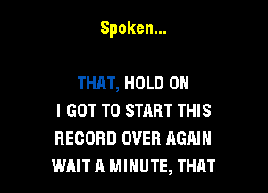 Spoken.

THAT, HOLD 0
I GOT TO START THIS
RECORD OVER AGAIN
WAIT A MINUTE, THAT