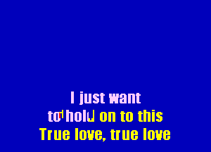 I iust want
m1 nolu on to this
True love, true love