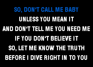 SO, DON'T CALL ME BABY
UNLESS YOU MEAN IT
AND DON'T TELL ME YOU NEED ME
IF YOU DON'T BELIEVE IT
SO, LET ME KNOW THE TRUTH
BEFORE I DIVE RIGHT IN TO YOU