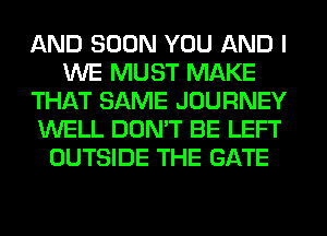 AND SOON YOU AND I
WE MUST MAKE
THAT SAME JOURNEY
WELL DON'T BE LEFT
OUTSIDE THE GATE