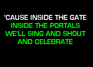 'CAUSE INSIDE THE GATE
INSIDE THE PORTALS
WE'LL SING AND SHOUT
AND CELEBRATE