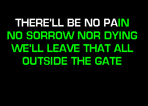 THERE'LL BE N0 PAIN
N0 BORROW NOR DYING
WE'LL LEAVE THAT ALL
OUTSIDE THE GATE