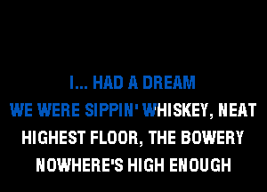 I... HAD A DREAM
WE WERE SIPPIH' WHISKEY, HEAT
HIGHEST FLOOR, THE BOWERY
NOWHERE'S HIGH ENOUGH