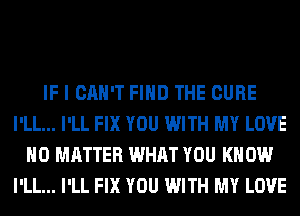 IF I CAN'T FIND THE CURE
I'LL... I'LL FIX YOU WITH MY LOVE
NO MATTER WHAT YOU KNOW
I'LL... I'LL FIX YOU WITH MY LOVE