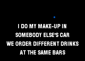 I DO MY MAKE-UP IH
SOMEBODY ELSE'S CAR
WE ORDER DIFFERENT DRINKS
AT THE SAME BARS