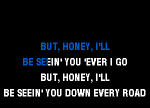 BUT, HONEY, I'LL
BE SEEIH'YOU 'EVER I GO
BUT, HONEY, I'LL
BE SEEIH' YOU DOWN EVERY ROAD