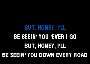 BUT, HONEY, I'LL
BE SEEIH'YOU 'EVER I GO
BUT, HONEY, I'LL
BE SEEIH' YOU DOWN EVERY ROAD