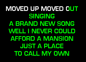 MOVED UP MOVED OUT
SINGING
A BRAND NEW SONG
WELL I NEVER COULD
AFFORD A MANSION
JUST A PLACE
TO CALL MY OWN