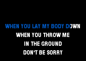 WHEN YOU LAY MY BODY DOWN
WHEN YOU THROW ME
IN THE GROUND
DON'T BE SORRY