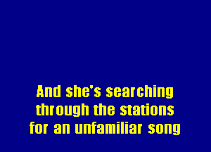 And she's searching
through the stations
for an unfamiliar song