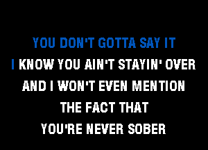 YOU DON'T GOTTA SAY IT
I KNOW YOU AIN'T STAYIH' OVER
AND I WON'T EVEN MENTION
THE FACT THAT
YOU'RE NEVER SOBER