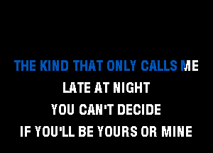 THE KIND THAT ONLY CALLS ME
LATE AT NIGHT
YOU CAN'T DECIDE
IF YOU'LL BE YOURS 0R MINE