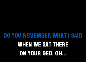 DO YOU REMEMBER WHAT I SAID
WHEN WE SAT THERE
ON YOUR BED, 0H...